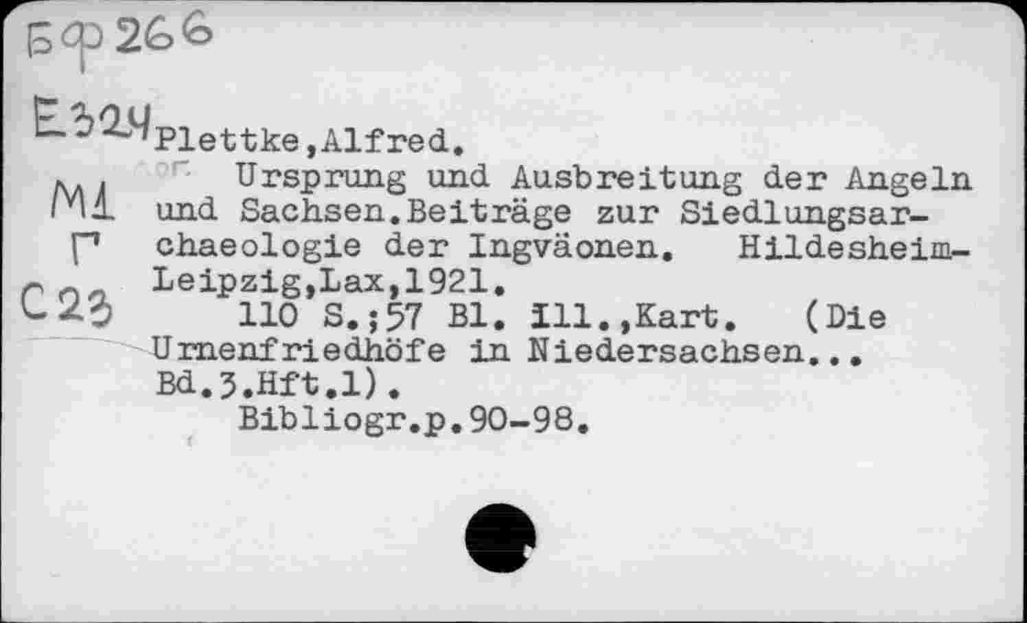 ﻿Е.5ІЧ
Ml
Plettke »Alfred.
Ursprung und Ausbreitung der Angeln und Sachsen.Beiträge zur Siedlungsar-chaeologie der Ingväonen. Hildesheim-Leipzig,Lax, 1921.
110 S.;57 Bl. 111.,Kart. (Die Urnenfriedhöfe in Niedersachsen... Bd.J.Hft.l).
Bibliogr.p.90-98.